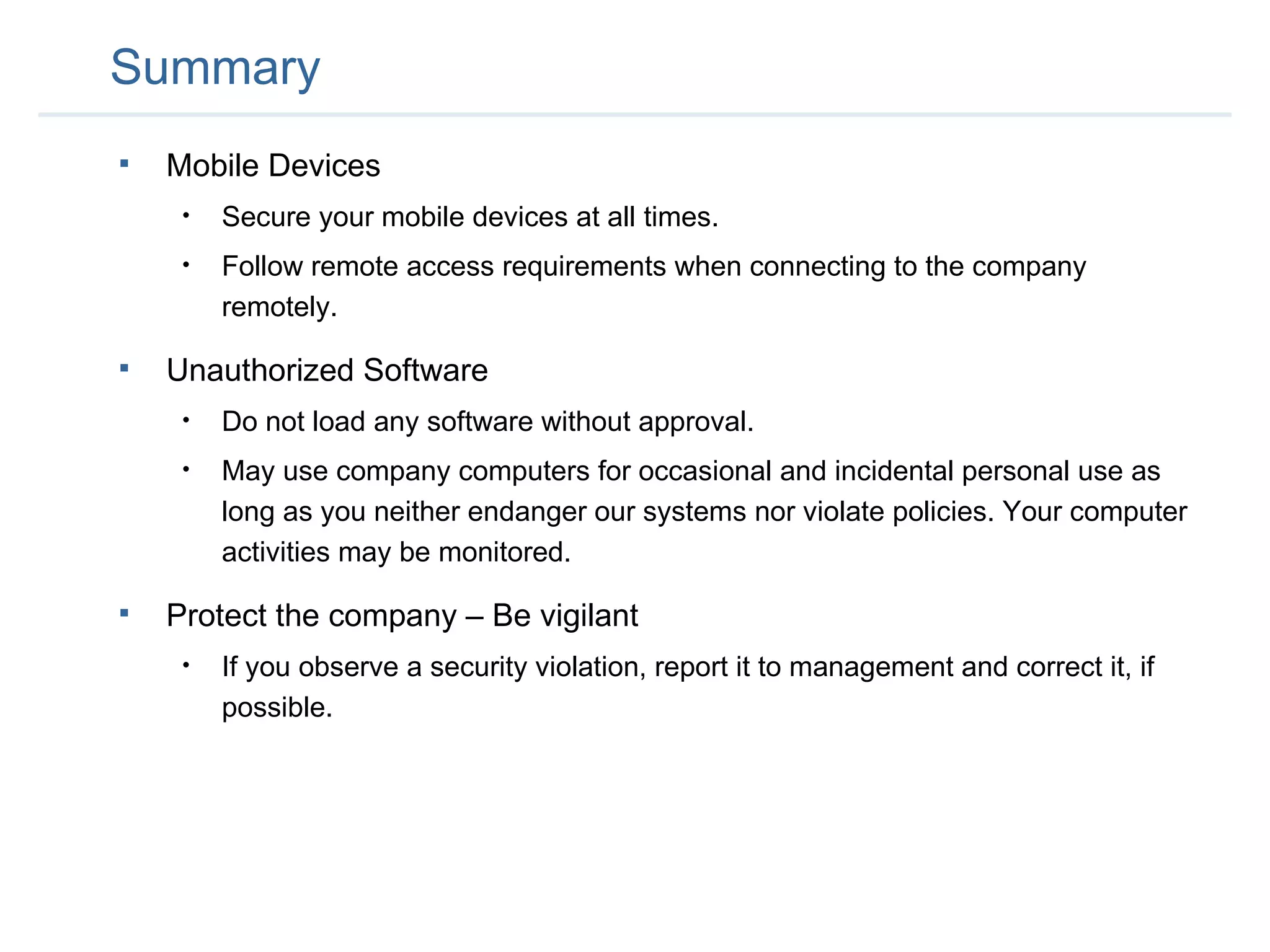 Summary Mobile Devices Secure your mobile devices at all times. Follow remote access requirements when connecting to the company remotely. Unauthorized Software Do not load any software without approval. May use company computers for occasional and incidental personal use as long as you neither endanger our systems nor violate policies. Your computer activities may be monitored. Protect the company – Be vigilant If you observe a security violation, report it to management and correct it, if possible. 