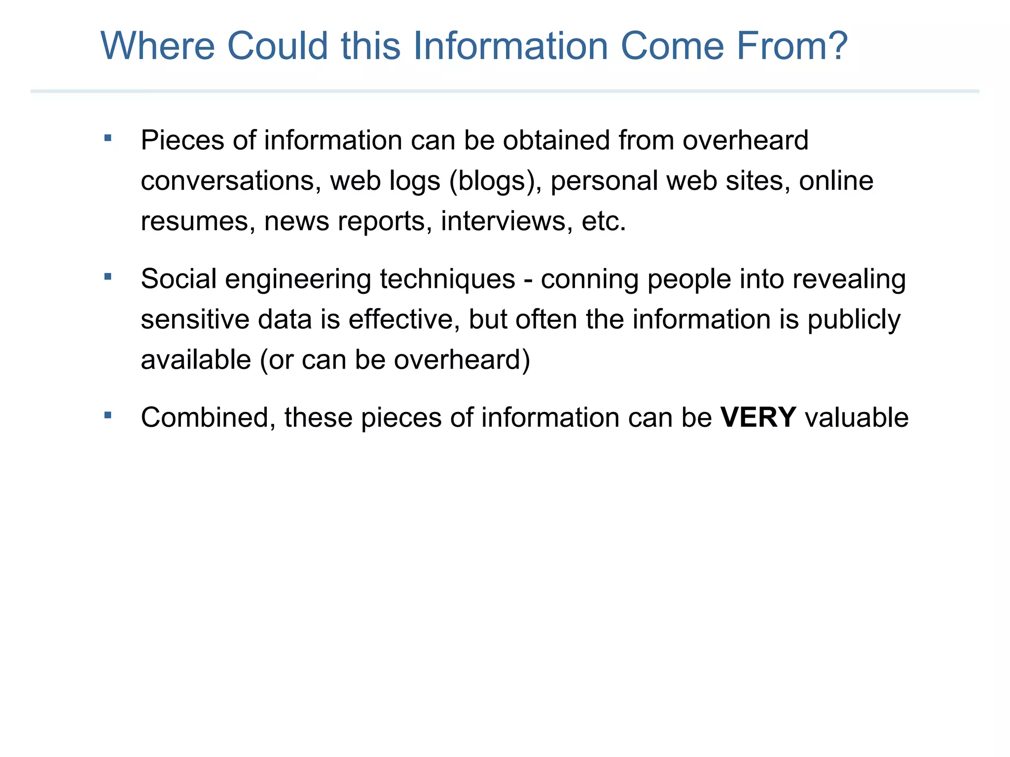 Where Could this Information Come From? Pieces of information can be obtained from overheard conversations, web logs (blogs), personal web sites, online resumes, news reports, interviews, etc. Social engineering techniques - conning people into revealing sensitive data is effective, but often the information is publicly available (or can be overheard) Combined, these pieces of information can be  VERY  valuable 