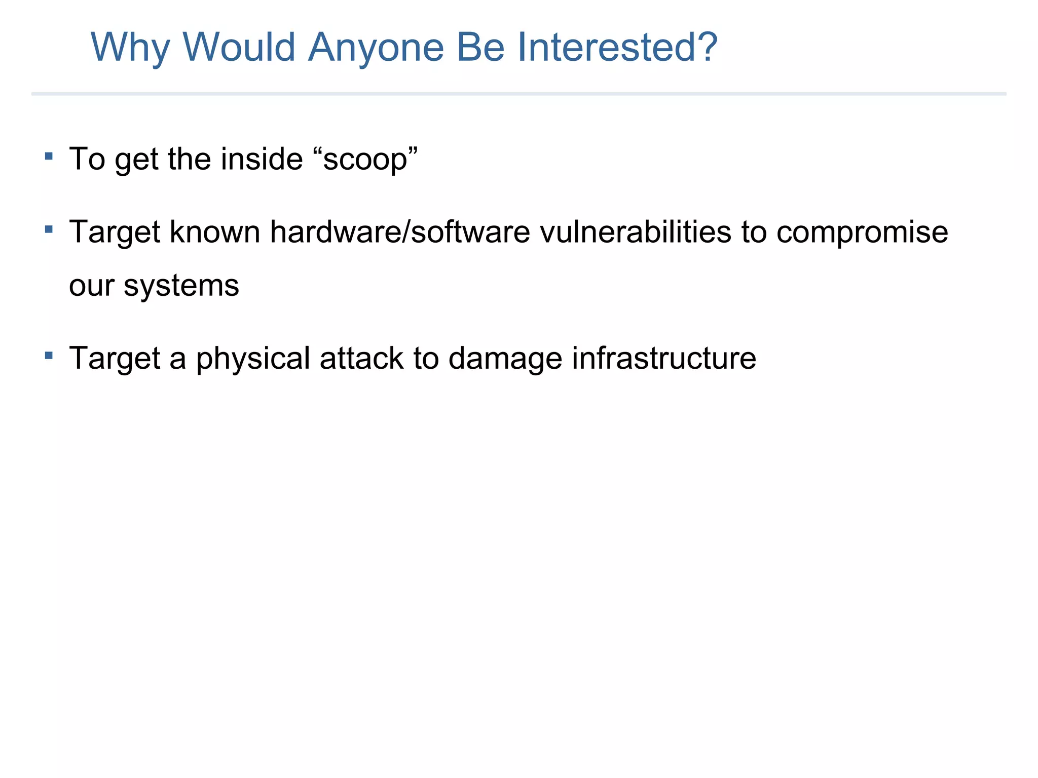 Why Would Anyone Be Interested? To get the inside “scoop” Target known hardware/software vulnerabilities to compromise our systems Target a physical attack to damage infrastructure 