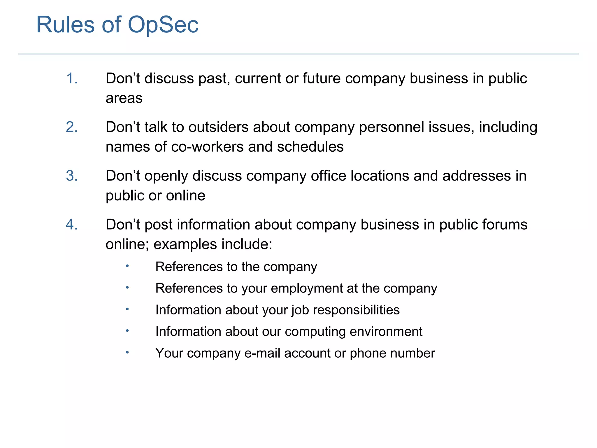Rules of OpSec Don’t discuss past, current or future company business in public areas Don’t talk to outsiders about company personnel issues, including names of co-workers and schedules Don’t openly discuss company office locations and addresses in public or online Don’t post information about company business in public forums online; examples include: References to the company References to your employment at the company Information about your job responsibilities Information about our computing environment Your company e-mail account or phone number 