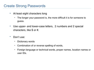 At least eight characters long  The longer your password is, the more difficult it is for someone to guess. Use upper- and lower-case letters,  2 numbers and 2 special characters, like $ or #. Don’t use:   Dictionary words Combination of or reverse spelling of words,  Foreign language or technical words, proper names, location names or user IDs. Create Strong Passwords 