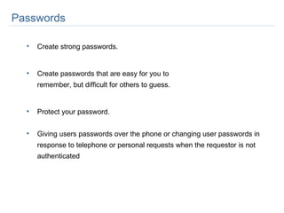 Create strong passwords.  Create passwords that are easy for you to  remember, but difficult for others to guess. Protect your password. Giving users passwords over the phone or changing user passwords in response to telephone or personal requests when the requestor is not authenticated Passwords  