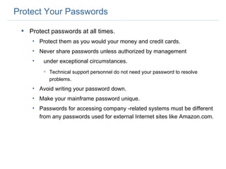 Protect Your Passwords Protect passwords at all times.  Protect them as you would your money and credit cards. Never share passwords unless authorized by management  under exceptional circumstances. Technical support personnel do not need your password to resolve problems. Avoid writing your password down. Make your mainframe password unique. Passwords for accessing company -related systems must be different from any passwords used for external Internet sites like Amazon.com. 