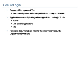SecureLogin Password Management Tool Automatically saves and enters passwords for many applications Applications currently taking advantage of Secure Login Tools E-mail Job specific Applications etc For more documentation, refer to the Information Security Department’s Web site 