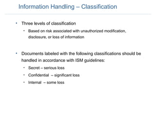 Information Handling – Classification Three levels of classification  Based on risk associated with unauthorized modification, disclosure, or loss of information Documents labeled with the following classifications should be handled in accordance with ISM guidelines: Secret – serious loss Confidential  – significant loss Internal  – some loss 