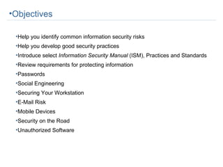 Objectives Help you identify common information security risks Help you develop good security practices Introduce select  Information Security Manual  (ISM), Practices and Standards Review requirements for protecting information Passwords Social Engineering Securing Your Workstation E-Mail Risk Mobile Devices Security on the Road Unauthorized Software 