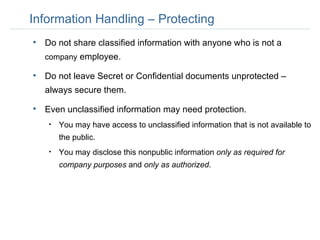 Information Handling – Protecting Do not share classified information with anyone who is not a  company  employee.  Do not leave Secret or Confidential documents unprotected – always secure them. Even unclassified information may need protection.  You may have access to unclassified information that is not available to the public. You may disclose this nonpublic information  only as required for company purposes  and  only as authorized . 