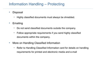Information Handling – Protecting Disposal Highly classified documents must always be shredded. Emailing Do not send classified documents outside the company. Follow appropriate requirements if you send highly classified documents within the company. More on Handling Classified Information Refer to Handling Classified Information card for details on handling requirements for printed and electronic media and e-mail 