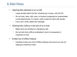 E-Mail Risks Opening files attached to an e-mail Loads all data within the file, including any viruses, onto the PC.  Do not view, open, edit, save, or forward unexpected or questionable e-mail attachments; if in doubt, verify content & intent with sender.  If you can’t verify, delete the message.  Clicking links (URLs) in the text of an e-mail Might send you directly to a dangerous site.  Do not click links (URLs) embedded in text of unexpected or suspicious e-mail.  E-Mail Out of Office Feature Carefully review your Out of Office settings and ensure you are not replying to Internet e-mails. 