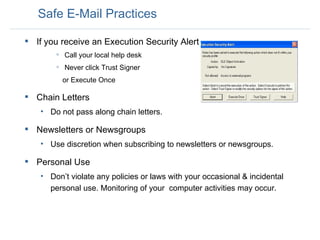 Safe E-Mail Practices If you receive an Execution Security Alert Call your local help desk Never click Trust Signer or Execute Once Chain Letters Do not pass along chain letters.  Newsletters or Newsgroups Use discretion when subscribing to newsletters or newsgroups.  Personal Use Don’t violate any policies or laws with your occasional & incidental personal use. Monitoring of your  computer activities may occur.  