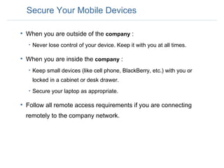Secure Your Mobile Devices When you are outside of the  company  :  Never lose control of your device. Keep it with you at all times.   When you are inside the  company  : Keep small devices (like cell phone, BlackBerry, etc.) with you or locked in a cabinet or desk drawer.  Secure your laptop as appropriate. Follow all remote access requirements if you are connecting remotely to the company network. 