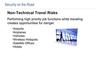Security on the Road Non-Technical Travel Risks Performing high priority job functions while traveling creates opportunities for danger.  Airports Airplanes Vehicles Wireless Hotspots Satellite Offices Hotels 