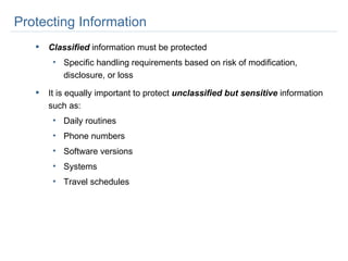 Protecting Information Classified  information must be protected Specific handling requirements based on risk of modification, disclosure, or loss It is equally important to protect  unclassified but sensitive  information such as: Daily routines Phone numbers Software versions Systems Travel schedules 
