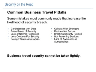 Carelessness with Data False Sense of Security Lack of Normal Resources Less Concern For Security  Foreign Wireless Networks Contact With Strangers Devices Not Secure Breaking Security Policies Not Protecting Devices Lack of Awareness of Surroundings Security on the Road Common Business Travel Pitfalls Some mistakes most commonly made that increase the likelihood of security breach:  Business travel security cannot be taken lightly.   