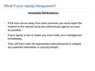 What if your laptop disappears? Immediate Notifications: If the loss occurs away from work premises you must report the incident to the relevant local law enforcement agency as soon as possible. If your laptop is lost or stolen you must notify your management immediately.  They will then notify the appropriate work personnel to mitigate any potential information or security breach.  