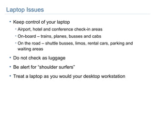 Laptop Issues Keep control of your laptop Airport, hotel and conference check-in areas On-board – trains, planes, busses and cabs On the road – shuttle busses, limos, rental cars, parking and waiting areas Do not check as luggage Be alert for “shoulder surfers” Treat a laptop as you would your desktop workstation 