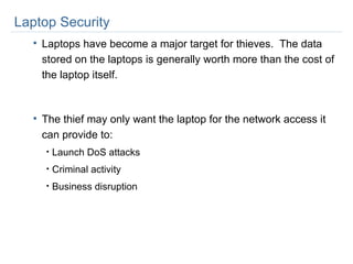 Laptop Security Laptops have become a major target for thieves.  The data stored on the laptops is generally worth more than the cost of the laptop itself. The thief may only want the laptop for the network access it can provide to: Launch DoS attacks Criminal activity Business disruption 
