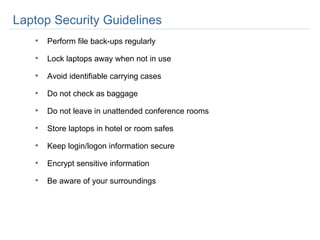 Laptop Security Guidelines Perform file back-ups regularly Lock laptops away when not in use Avoid identifiable carrying cases Do not check as baggage  Do not leave in unattended conference rooms Store laptops in hotel or room safes Keep login/logon information secure Encrypt sensitive information Be aware of your surroundings 