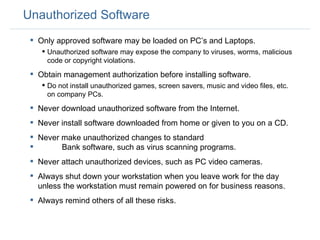 Unauthorized Software Only approved software may be loaded on PC’s and Laptops. Unauthorized software may expose the company to viruses, worms, malicious code or copyright violations. Obtain management authorization before installing software. Do not install unauthorized games, screen savers, music and video files, etc. on company PCs. Never download unauthorized software from the Internet. Never install software downloaded from home or given to you on a CD.  Never make unauthorized changes to standard  Bank software, such as virus scanning programs.  Never attach unauthorized devices, such as PC video cameras.  Always shut down your workstation when you leave work for the day unless the workstation must remain powered on for business reasons.  Always remind others of all these risks.  