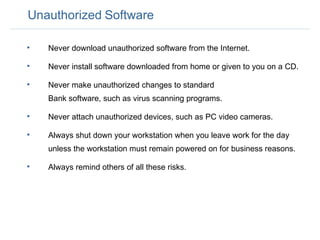 Unauthorized   Software Never download unauthorized software from the Internet. Never install software downloaded from home or given to you on a CD.  Never make unauthorized changes to standard  Bank software, such as virus scanning programs.  Never attach unauthorized devices, such as PC video cameras.  Always shut down your workstation when you leave work for the day unless the workstation must remain powered on for business reasons.  Always remind others of all these risks.  