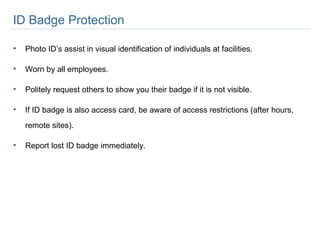ID Badge Protection  Photo ID’s assist in visual identification of individuals at facilities.  Worn by all employees. Politely request others to show you their badge if it is not visible. If ID badge is also access card, be aware of access restrictions (after hours, remote sites). Report lost ID badge immediately.  