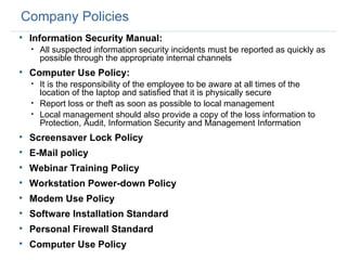 Company Policies Information Security Manual: All suspected information security incidents must be reported as quickly as possible through the appropriate internal channels Computer Use Policy: It is the responsibility of the employee to be aware at all times of the location of the laptop and satisfied that it is physically secure Report loss or theft as soon as possible to local management Local management should also provide a copy of the loss information to Protection, Audit, Information Security and Management Information Screensaver Lock Policy E-Mail policy Webinar Training Policy Workstation Power-down Policy Modem Use Policy Software Installation Standard Personal Firewall Standard Computer Use Policy 