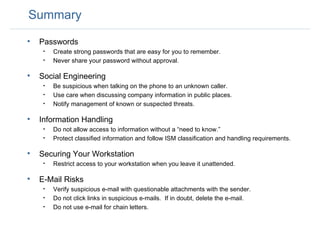 Summary Passwords Create strong passwords that are easy for you to remember. Never share your password without approval. Social Engineering Be suspicious when talking on the phone to an unknown caller.  Use care when discussing company information in public places. Notify management of known or suspected threats. Information Handling Do not allow access to information without a “need to know.” Protect classified information and follow ISM classification and handling requirements. Securing Your Workstation Restrict access to your workstation when you leave it unattended. E-Mail Risks Verify suspicious e-mail with questionable attachments with the sender. Do not click links in suspicious e-mails.  If in doubt, delete the e-mail. Do not use e-mail for chain letters. 