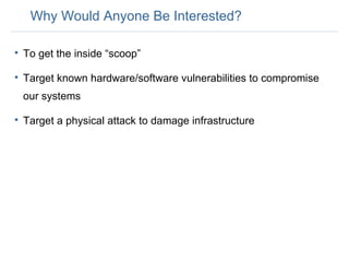 Why Would Anyone Be Interested? To get the inside “scoop” Target known hardware/software vulnerabilities to compromise our systems Target a physical attack to damage infrastructure 