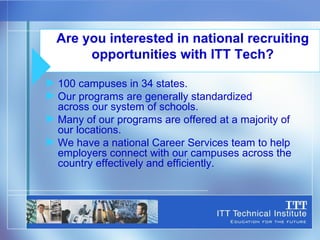 100 campuses in 34 states. Our programs are generally standardized  across our system of schools. Many of our programs are offered at a majority of our locations. We have a national Career Services team to help employers connect with our campuses across the country effectively and efficiently. Are you interested in national recruiting opportunities with ITT Tech? 