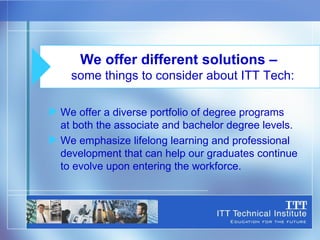 We offer a diverse portfolio of degree programs  at both the associate and bachelor degree levels. We emphasize lifelong learning and professional development that can help our graduates continue to evolve upon entering the workforce. We offer different solutions –  some things to consider about ITT Tech: 