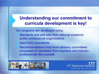 Our programs are developed using: Standards and skill sets from national academic  and/or professional organizations. Input from consultants. Recommendations from local advisory committees composed of volunteers from business and industry - professionals like yourself. Understanding our commitment to curricula development is key! 