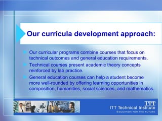 Our curricular programs combine courses that focus on technical outcomes and general education requirements. Technical courses present academic theory concepts reinforced by lab practice. General education courses can help a student become  more well-rounded by offering learning opportunities in composition, humanities, social sciences, and mathematics. Our curricula development approach: 