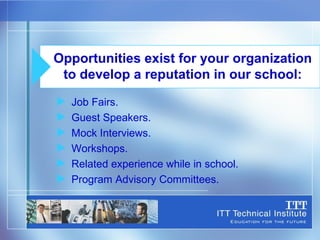 Job Fairs. Guest Speakers. Mock Interviews. Workshops. Related experience while in school. Program Advisory Committees. Opportunities exist for your organization to develop a reputation in our school: 