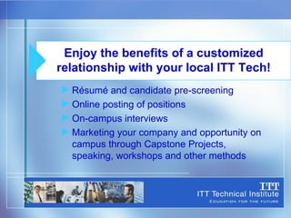Résumé and candidate pre-screening Online posting of positions On-campus interviews Marketing your company and opportunity on campus through Capstone Projects, speaking, workshops and other methods Enjoy the benefits of a customized relationship with your local ITT Tech! 