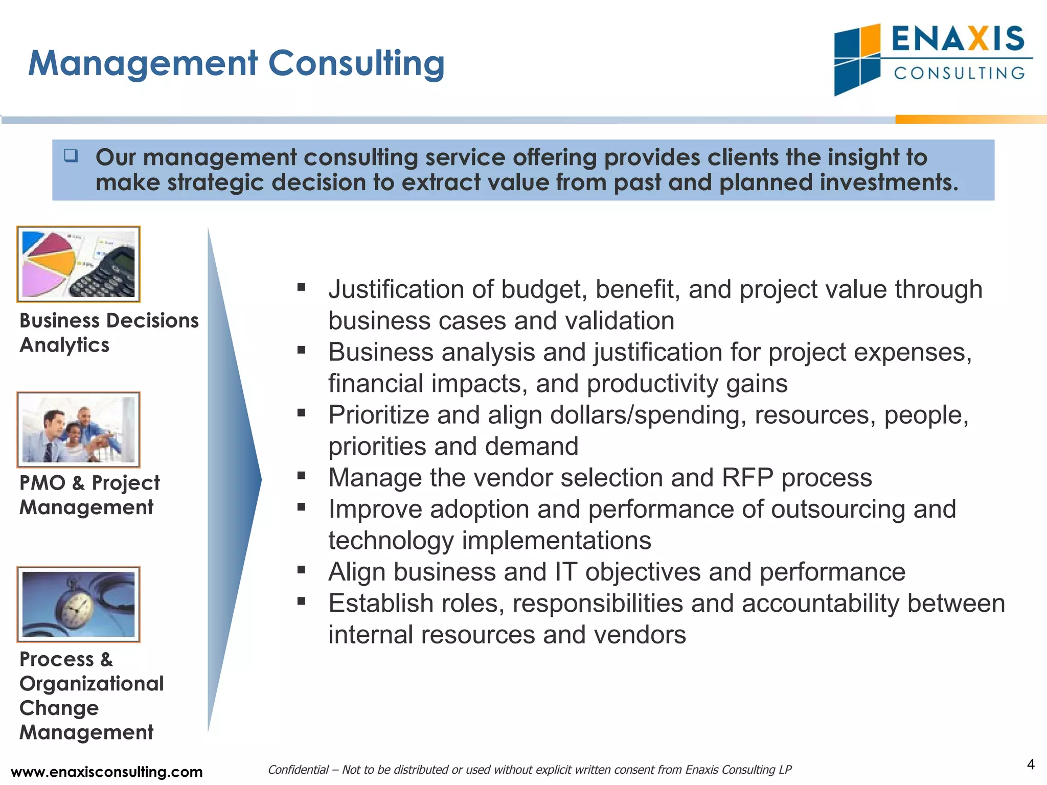 Management Consulting Business Decisions Analytics Process & Organizational Change Management PMO & Project Management Justification of budget, benefit, and project value through business cases and validation Business analysis and justification for project expenses, financial impacts, and productivity gains Prioritize and align dollars/spending, resources, people, priorities and demand Manage the vendor selection and RFP process Improve adoption and performance of outsourcing and technology implementations Align business and IT objectives and performance Establish roles, responsibilities and accountability between internal resources and vendors   Our management consulting service offering provides clients the insight to make strategic decision to extract value from past and planned investments. 