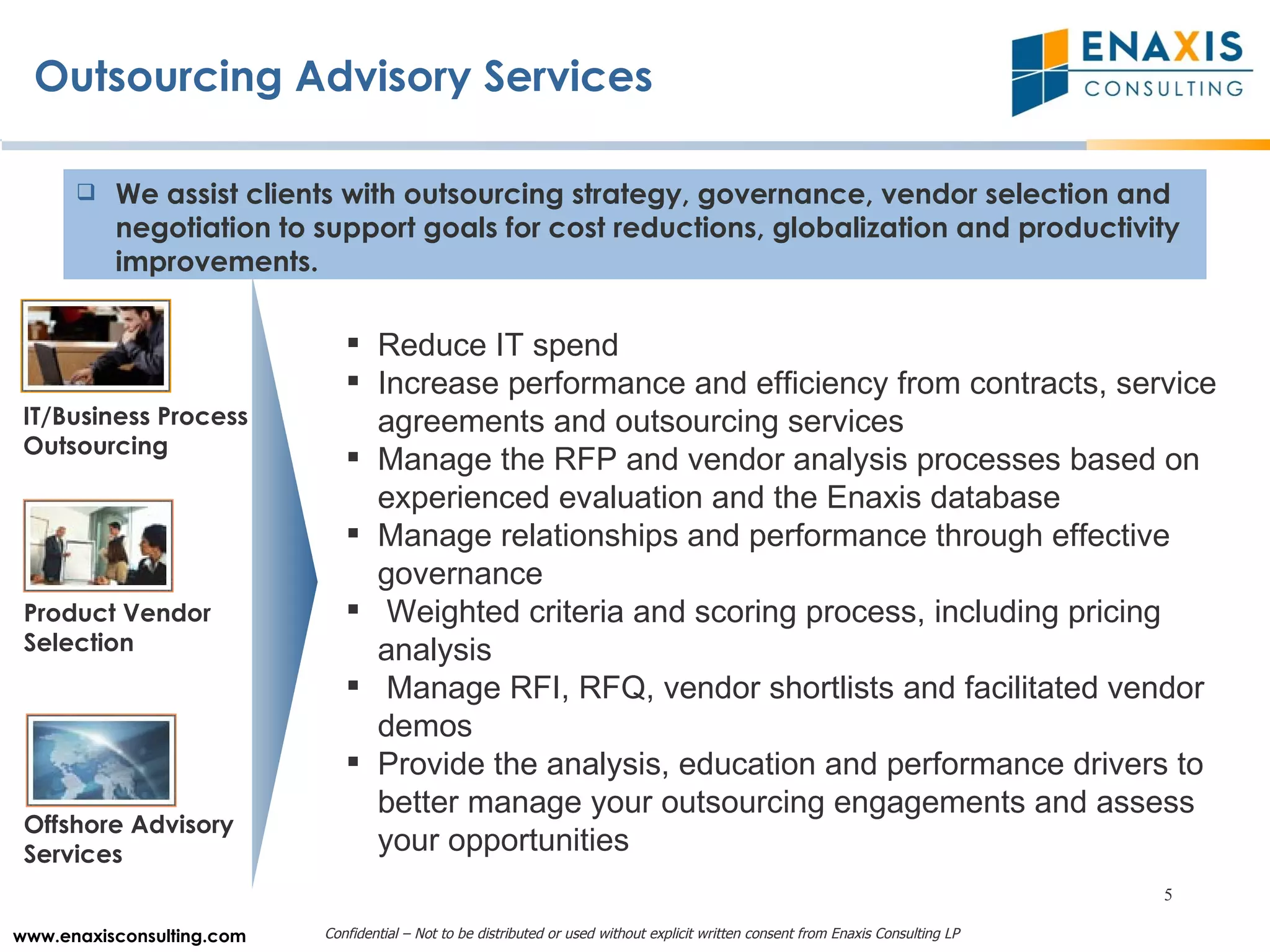 Outsourcing Advisory Services Product Vendor Selection  Offshore Advisory Services IT/Business Process Outsourcing Reduce IT spend Increase performance and efficiency from contracts, service agreements and outsourcing services Manage the RFP and vendor analysis processes based on experienced evaluation and the Enaxis database Manage relationships and performance through effective governance Weighted criteria and scoring process, including pricing analysis Manage RFI, RFQ, vendor shortlists and facilitated vendor demos Provide the analysis, education and performance drivers to better manage your outsourcing engagements and assess your opportunities  We assist clients with outsourcing strategy, governance, vendor selection and negotiation to support goals for cost reductions, globalization and productivity improvements. 