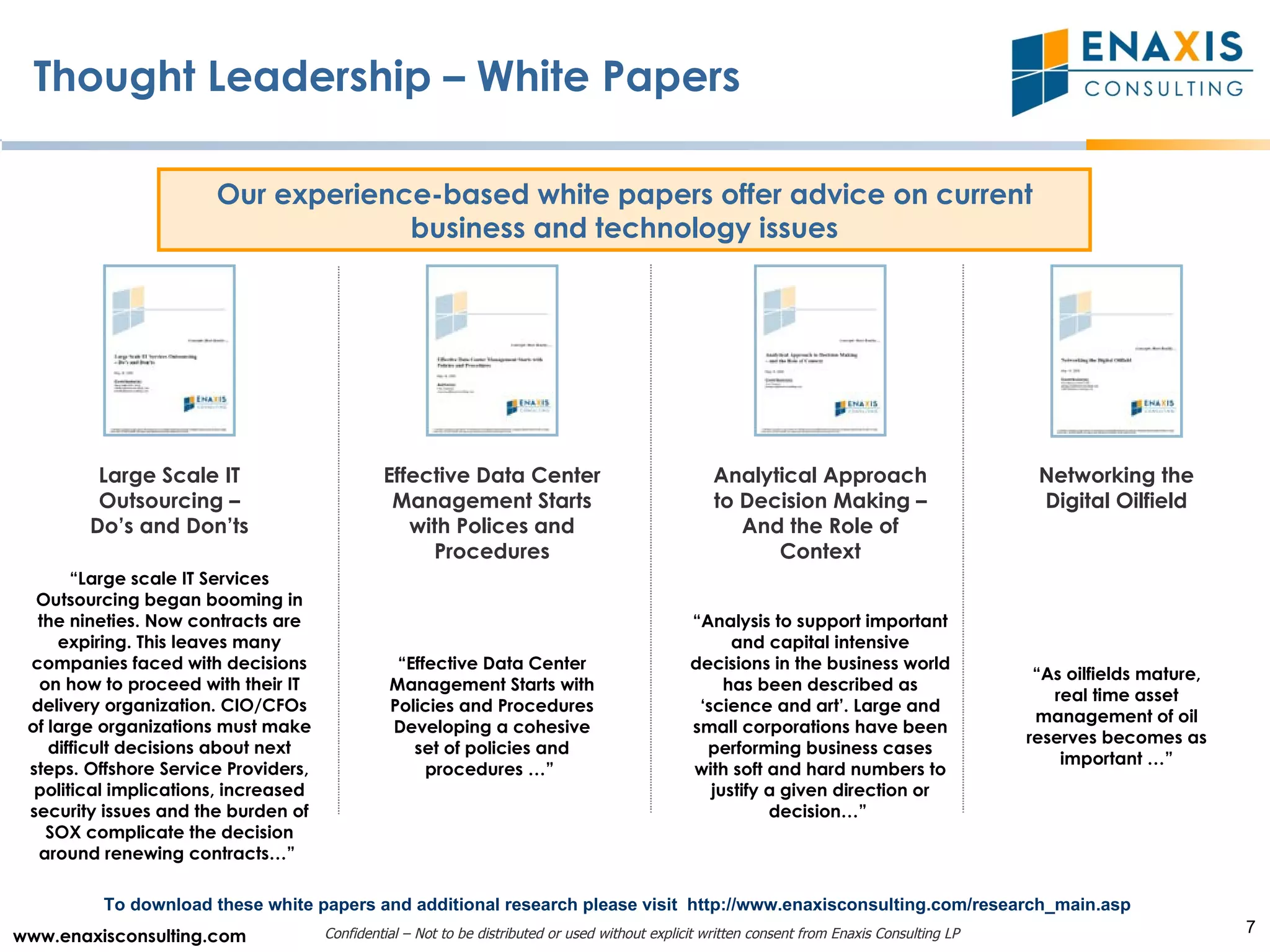 Thought Leadership – White Papers Our experience-based white papers offer advice on current business and technology issues Large Scale IT Outsourcing – Do’s and Don’ts Effective Data Center Management Starts with Polices and Procedures Analytical Approach to Decision Making – And the Role of Context Networking the Digital Oilfield “ Effective Data Center Management Starts with Policies and Procedures Developing a cohesive set of policies and procedures …”  “ As oilfields mature, real time asset management of oil reserves becomes as important …” To download these white papers and additional research please visit  http://www.enaxisconsulting.com/research_main.asp “ Analysis to support important and capital intensive decisions in the business world has been described as ‘science and art’. Large and small corporations have been performing business cases with soft and hard numbers to justify a given direction or decision…”  “ Large scale IT Services Outsourcing began booming in the nineties. Now contracts are expiring. This leaves many companies faced with decisions on how to proceed with their IT delivery organization. CIO/CFOs of large organizations must make difficult decisions about next steps. Offshore Service Providers, political implications, increased security issues and the burden of SOX complicate the decision around renewing contracts…”  