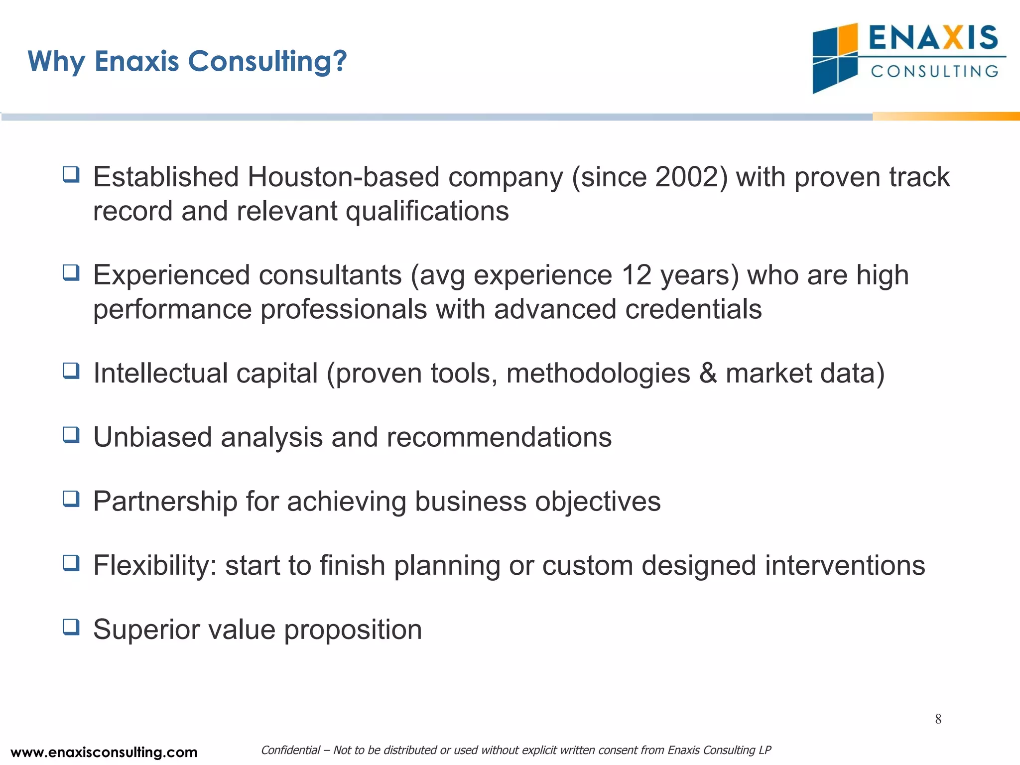 Why Enaxis Consulting? Established Houston-based company (since 2002) with proven track record and relevant qualifications Experienced consultants (avg experience 12 years) who are high performance professionals with advanced credentials Intellectual capital (proven tools, methodologies & market data) Unbiased analysis and recommendations Partnership for achieving business objectives Flexibility: start to finish planning or custom designed interventions Superior value proposition 