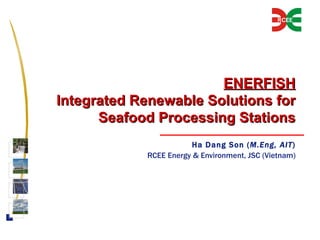 ENERFISH Integrated Renewable Solutions for Seafood Processing Stations Ha Dang Son ( M.Eng, AIT ) RCEE Energy & Environment, JSC (Vietnam) 