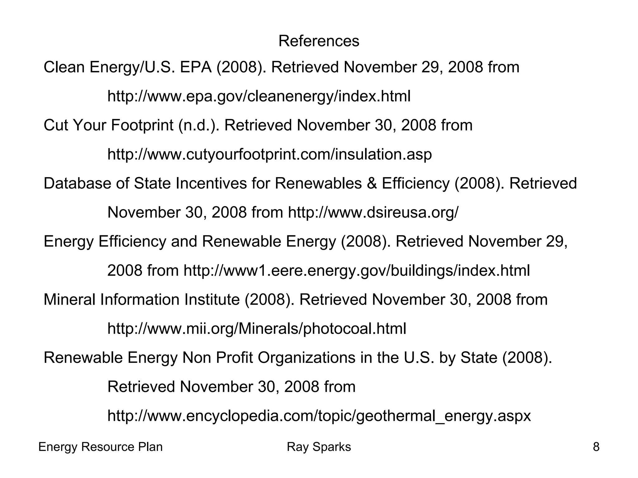 References Clean Energy/U.S. EPA (2008). Retrieved November 29, 2008 from  http://www.epa.gov/cleanenergy/index.html  Cut Your Footprint (n.d.). Retrieved November 30, 2008 from http://www.cutyourfootprint.com/insulation.asp Database of State Incentives for Renewables & Efficiency (2008). Retrieved  November 30, 2008 from http://www.dsireusa.org/ Energy Efficiency and Renewable Energy (2008). Retrieved November 29,  2008 from http://www1.eere.energy.gov/buildings/index.html Mineral Information Institute (2008). Retrieved November 30, 2008 from  http://www.mii.org/Minerals/photocoal.html Renewable Energy Non Profit Organizations in the U.S. by State (2008).  Retrieved November 30, 2008 from  http://www.encyclopedia.com/topic/geothermal_energy.aspx 