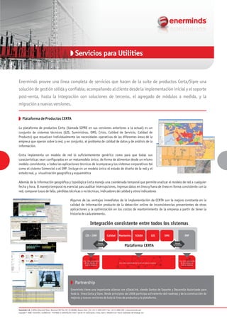 Partnership
Enerminds provee una línea completa de servicios que hacen de la suite de productos Certa/Sipre una
solución de gestión sólida y confiable, acompañando al cliente desde la implementación inicial y el soporte
post-venta, hasta la integración con soluciones de terceros, el agregado de módulos a medida, y la
migración a nuevas versiones.
Plataforma de Productos CERTA
La plataforma de productos Certa (llamada SIPRE en sus versiones anteriores a la actual) es un
conjunto de sistemas técnicos (GIS, Suministros, OMS, Crisis, Calidad de Servicio, Calidad de
Producto) que resuelven individualmente las necesidades operativas de las diferentes áreas de la
empresa que operan sobre la red, y en conjunto, el problema de calidad de datos y de análisis de la
información.
Certa implementa un modelo de red lo suficientemente genérico como para que todas sus
características sean configuradas en un metamodelo único, de forma de alimentar desde un mismo
modelo consistente, a todas las aplicaciones técnicas de la empresa y los sistemas corporativos tal
como el sistema Comercial o el ERP. Incluye en un modelo único el estado de diseño de la red y el
estado real, y visualización geográfica y esquemática
Además de la información geográfica y topológica Certa maneja una coordenada temporal que permite analizar el modelo de red a cualquier
fecha y hora. El manejo temporal es esencial para auditar interrupciones, ingresar datos en línea y fuera de línea en forma consistente con la
red, comparar tasas de falla, pérdidas técnicas o no técnicas, indicadores de calidad y otros indicadores
Algunas de las ventajas inmediatas de la implementación de CERTA son la mejora constante en la
calidad de información producto de la detección online de inconsistencias provenientes de otras
aplicaciones y la optimización en los costos de mantenimiento de la empresa a partir de tener la
historia de cada elemento.
Enerminds tiene una importante alianza con 4DataLink, siendo Centro de Soporte y Desarrollo Autorizado para
toda la línea Certa y Sipre. Desde principios del 2008 participa activamente del roadmap y de la construcción de
mejoras y nuevas versiones de toda la línea de productos y la plataforma.
Servicios para Utilities
Enerminds S.A. | Edificio Bouchard Plaza | Bouchard 599 Piso 20 | (C1106ABG) Buenos Aires | Tel: +54-11-4850-1237 | Fax: +54-11-4850-1201 | www.enerminds.com
Copyright © 2008, Enerminds | Confidencial - Prohibida su redistribución total o parcial sin autorización | Certa, Sipre y 4Datalink son marcas registradas de Certalogic Inc.
Integración consistente entre todos los sistemas
Calidad Mantenim. SCADA GIS OMSCIS - CRM
Plataforma CERTA
Vínculo
consistente
Vínculo
consistente
Una vista consistente
de los activos en
toda la empresa
Una vista consistente de la red en toda la empresa
Una vista consistente
de los clientes en
toda la empresa
ERP
 