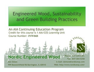 Engineered Wood, SustainabilityEngineered Wood, Sustainability
and Green Building Practicesand Green Building Practices
Credit for this course is 1 AIA/CES Learning Unit
Course Number: INW06B
An AIA Continuing Education Program
Course Number: INW06B
Don Simon
999 Bosworthfield Rd Barrington, IL 60010
Phone: 847-304-5801
Fax: 847-304-5258
E-mail: dsimon@nordicewp.com
Web: http://www.nordicewp.com/
Nordic Engineered WoodNordic Engineered Wood
 