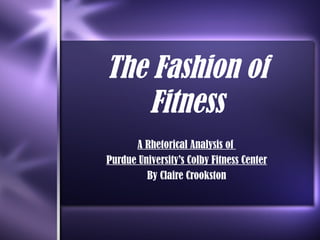 The Fashion of Fitness A Rhetorical Analysis of  Purdue University’s Colby Fitness Center By Claire Crookston 