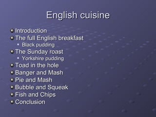 English cuisine Introduction The full English breakfast Black pudding The Sunday roast Yorkshire pudding Toad in the hole Banger and Mash Pie and Mash Bubble and Squeak Fish and Chips Conclusion 