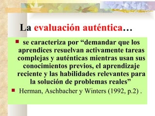 La  evaluación auténtica … se caracteriza por “demandar que los aprendices resuelvan activamente tareas complejas y auténticas mientras usan sus conocimientos previos, el aprendizaje reciente y las habilidades relevantes para la solución de problemas reales”  Herman, Aschbacher y Winters (1992, p.2) .   
