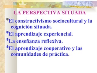 LA PERSPECTIVA SITUADA * El constructivismo sociocultural y la cognición situada. *El aprendizaje experiencial. *La enseñanza reflexiva. *El aprendizaje cooperativo y las comunidades de práctica. 