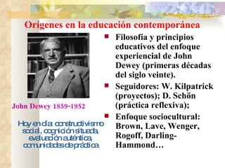 Orígenes en la educación contemporánea Filosofía y principios educativos del enfoque experiencial de John Dewey (primeras décadas del siglo veinte). Seguidores: W. Kilpatrick (proyectos); D. Schön (práctica reflexiva);  Enfoque sociocultural: Brown, Lave, Wenger, Rogoff, Darling-Hammond… Hoy en día: constructivismo social, cognición situada, evaluación auténtica, comunidades de práctica John Dewey 1859-1952 