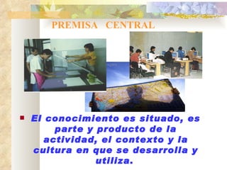 PREMISA  CENTRAL El conocimiento es situado, es parte y producto de la actividad, el contexto y la cultura en que se desarrolla y utiliza .   