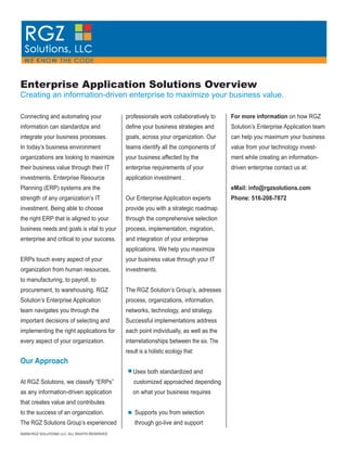 Enterprise Application Solutions Overview
Creating an information-driven enterprise to maximize your business value.

                                                                                         For more information on how RGZ
Connecting and automating your                 professionals work collaboratively to
information can standardize and                deﬁne your business strategies and        Solution’s Enterprise Application team
integrate your business processes.             goals, across your organization. Our      can help you maximum your business
In today’s business environment                teams identify all the components of      value from your technology invest-
organizations are looking to maximize          your business affected by the             ment while creating an information-
their business value through their IT          enterprise requirements of your           driven enterprise contact us at:
investments. Enterprise Resource               application investment .
                                                                                         eMail: info@rgzsolutions.com
Planning (ERP) systems are the
                                                                                         Phone: 516-208-7872
strength of any organization’s IT              Our Enterprise Application experts
investment. Being able to choose               provide you with a strategic roadmap
the right ERP that is aligned to your          through the comprehensive selection
business needs and goals is vital to your      process, implementation, migration,
enterprise and critical to your success.       and integration of your enterprise
                                               applications. We help you maximize
ERPs touch every aspect of your                your business value through your IT
organization from human resources,             investments.
to manufacturing, to payroll, to
procurement, to warehousing. RGZ               The RGZ Solution’s Group’s, adresses
Solution’s Enterprise Application              process, organizations, information,
team navigates you through the                 networks, technology, and strategy.
important decisions of selecting and           Successful implementations address
implementing the right applications for        each point individually, as well as the
every aspect of your organization.             interrelationships between the six. The
                                               result is a holistic ecology that:
Our Approach
                                                  Uses both standardized and
At RGZ Solutions, we classify “ERPs”              customized approached depending
as any information-driven application             on what your business requires
that creates value and contributes
to the success of an organization.                 Supports you from selection
The RGZ Solutions Group’s experienced              through go-live and support
©2009 RGZ SOLUTIONS LLC. ALL RIGHTS RESERVED
 