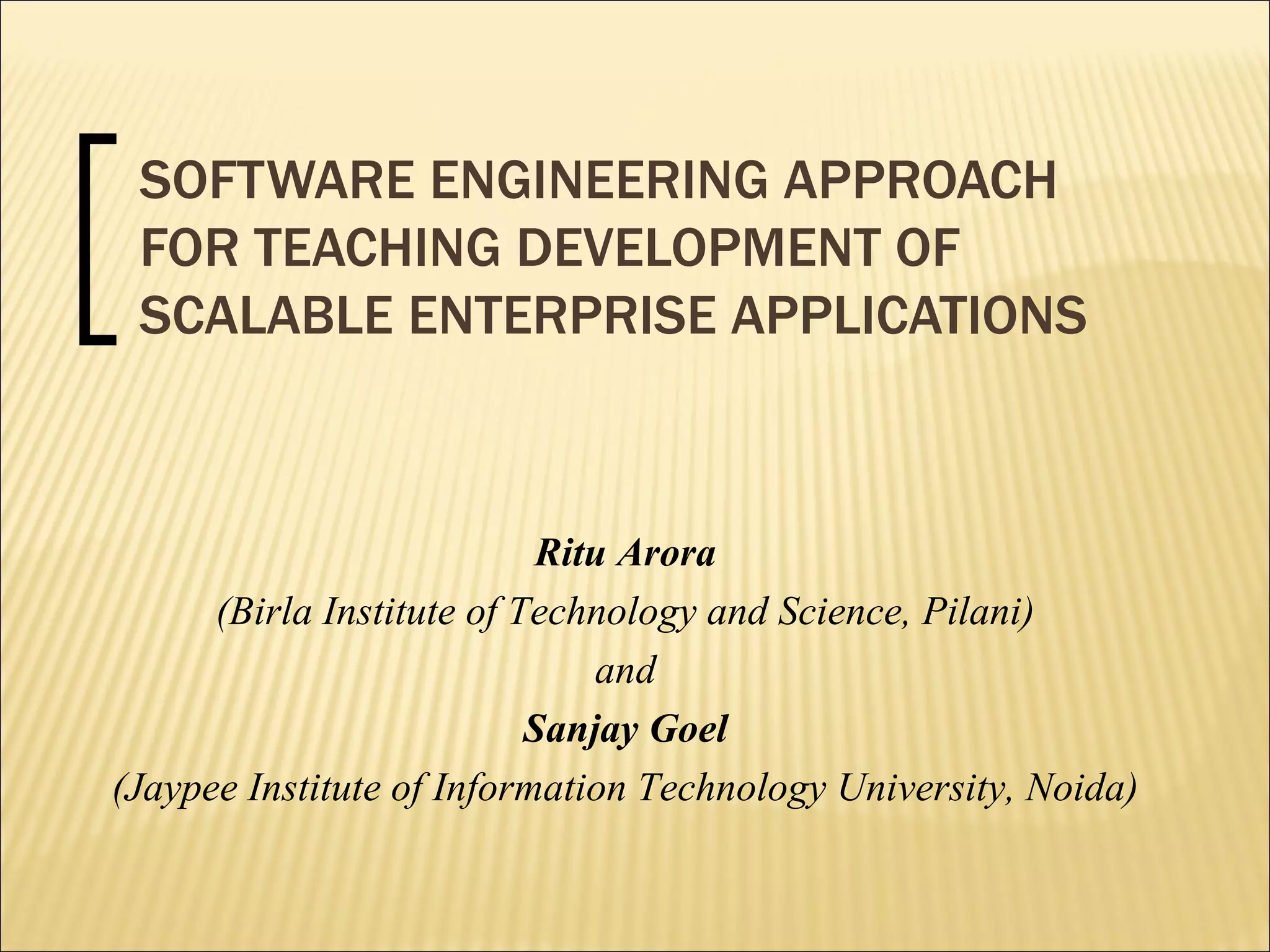 SOFTWARE ENGINEERING APPROACH FOR TEACHING DEVELOPMENT OF SCALABLE ENTERPRISE APPLICATIONS Ritu Arora (Birla Institute of Technology and Science, Pilani) and  Sanjay Goel (Jaypee Institute of Information Technology University, Noida) 